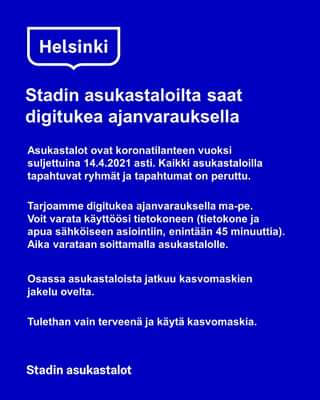 Kuvassa voi olla tekstissä sanotaan Helsinki Stadin asukastaloilta saat digitukea ajanvarauksella Asukastalot ovat koronatilanteen vuoksi suljettuina 14.4.2021 asti. Kaikki asukastaloilla tapahtuvat ryhmät ja tapahtumat on peruttu. Tarjoamme digitukea ajanvarauksella ma-pe. Voit varata käyttöösi tietokoneen (tietokone ja apua sähköiseen asiointiin, enintään 45 minuuttia). Aika varataan soittamalla asukastalolle. Osassa asukastaloista jatkuu kasvomaskien jakelu ovelta. Tulethan vain terveenä ja käytä kasvomaskia. Stadin asukastalot