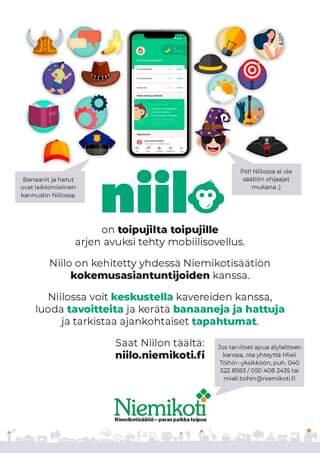 Sarjakuvassa voi olla tekstissä sanotaan 100009 ilokv Tapahtumat Jazz-hu Banaanitj hatut ovat leikkimielinen kannustin Niilossa. Pst! Niilossa ei ole säätiön ohjaajat mukana; niil on toipujilta toipujille arjen avuksi tehty mobiilisovellus. Niilo on kehitetty yhdessä Niemikotisäätiön kokemusasiantuntijoiden kanssa. Niilossa voit keskustella kavereiden kanssa, luoda tavoitteita ja kerätä banaaneja ja hattuja ja tarkistaa ajankohtaiset tapahtumat. Saat Niilon täältä: niilo.niemikoti.fi Jos tarvitset apua älylaitteen kanssa, yhteyttä Mieli Töihin -yksikköön,p puh. 522 8583 050 408 tai mieli.toihin@niemikoti.f Niemikoti Niemikotisäätiö- paras Niemikotisatio-paraspaikkatoipua paikka toipua