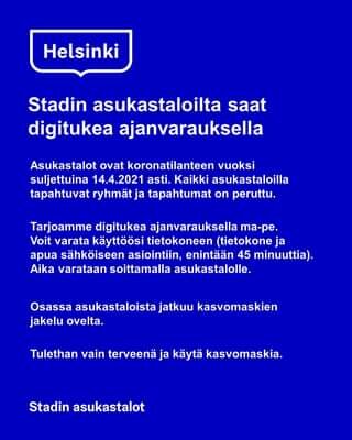 Kuvassa voi olla tekstissä sanotaan Helsinki Stadin asukastaloilta saat digitukea ajanvarauksella Asukastalot ovat koronatilanteen vuoksi suljettuina 14.4.2021 asti. Kaikki asukastaloilla tapahtuvat ryhmät ja tapahtumat on peruttu. Tarjoamme digitukea ajanvarauksella ma-pe. Voit varata käyttöösi tietokoneen (tietokone ja apua sähköiseen asiointiin, enintään 45 minuuttia). Aika varataan soittamalla asukastalolle. Osassa asukastaloista jatkuu kasvomaskien jakelu ovelta. Tulethan vain terveenä ja käytä kasvomaskia. Stadin asukastalot